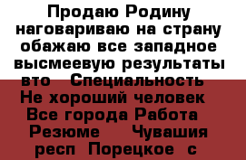 Продаю Родину.наговариваю на страну.обажаю все западное.высмеевую результаты вто › Специальность ­ Не хороший человек - Все города Работа » Резюме   . Чувашия респ.,Порецкое. с.